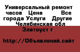 Универсальный ремонт часов › Цена ­ 100 - Все города Услуги » Другие   . Челябинская обл.,Златоуст г.